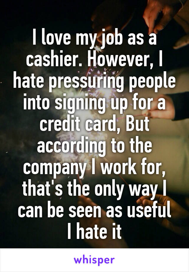 I love my job as a cashier. However, I hate pressuring people into signing up for a credit card, But according to the company I work for, that's the only way I can be seen as useful
I hate it