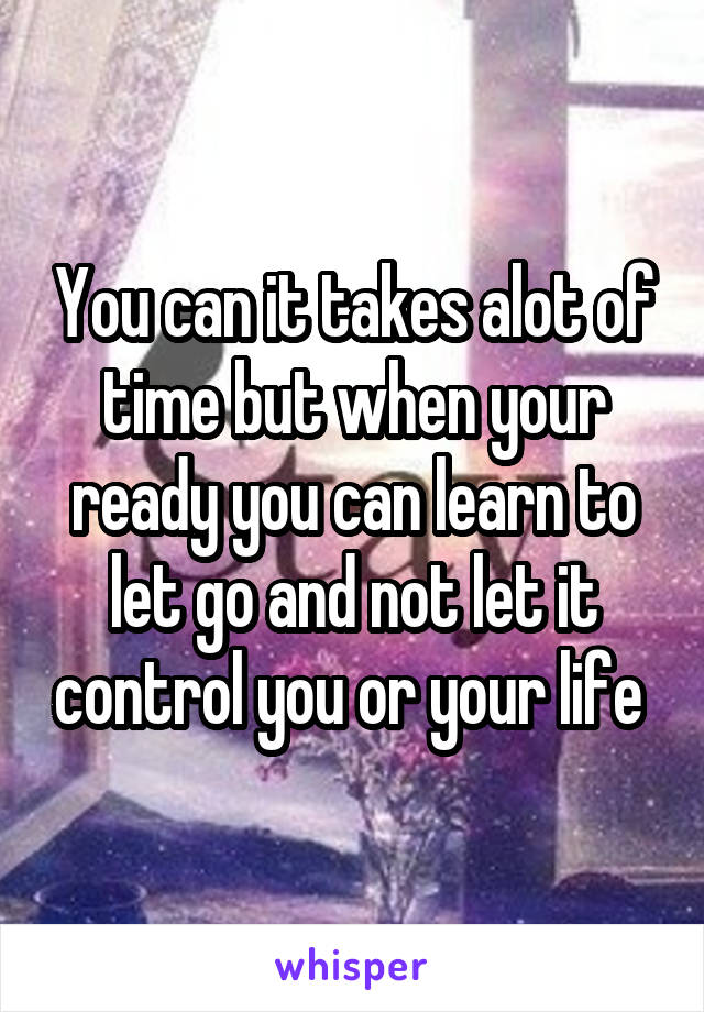 You can it takes alot of time but when your ready you can learn to let go and not let it control you or your life 