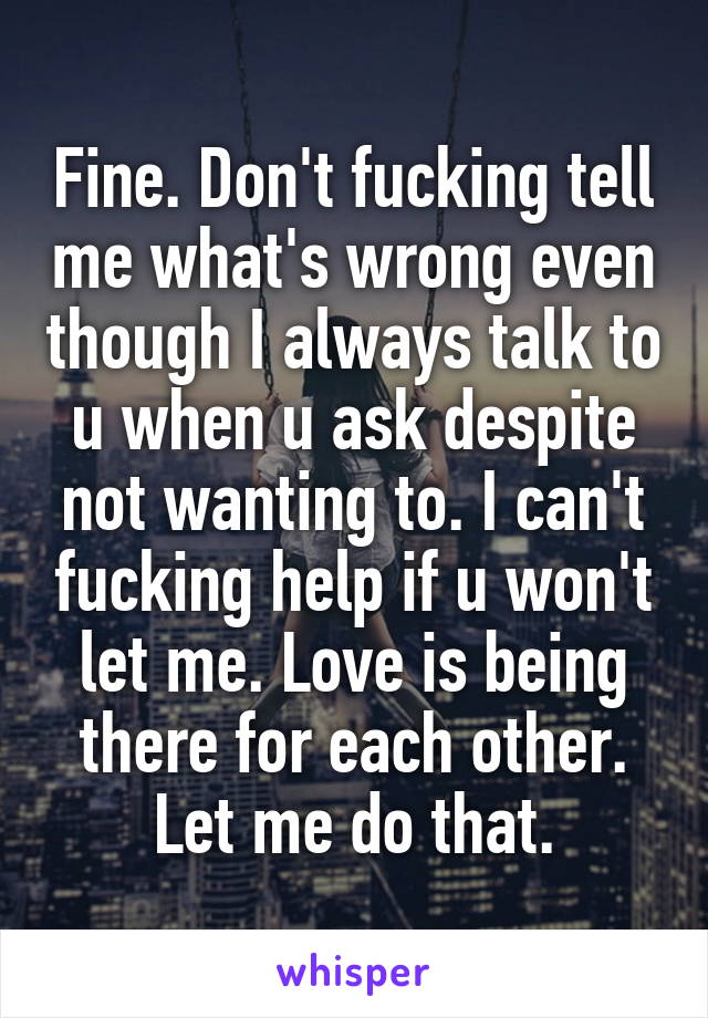 Fine. Don't fucking tell me what's wrong even though I always talk to u when u ask despite not wanting to. I can't fucking help if u won't let me. Love is being there for each other. Let me do that.