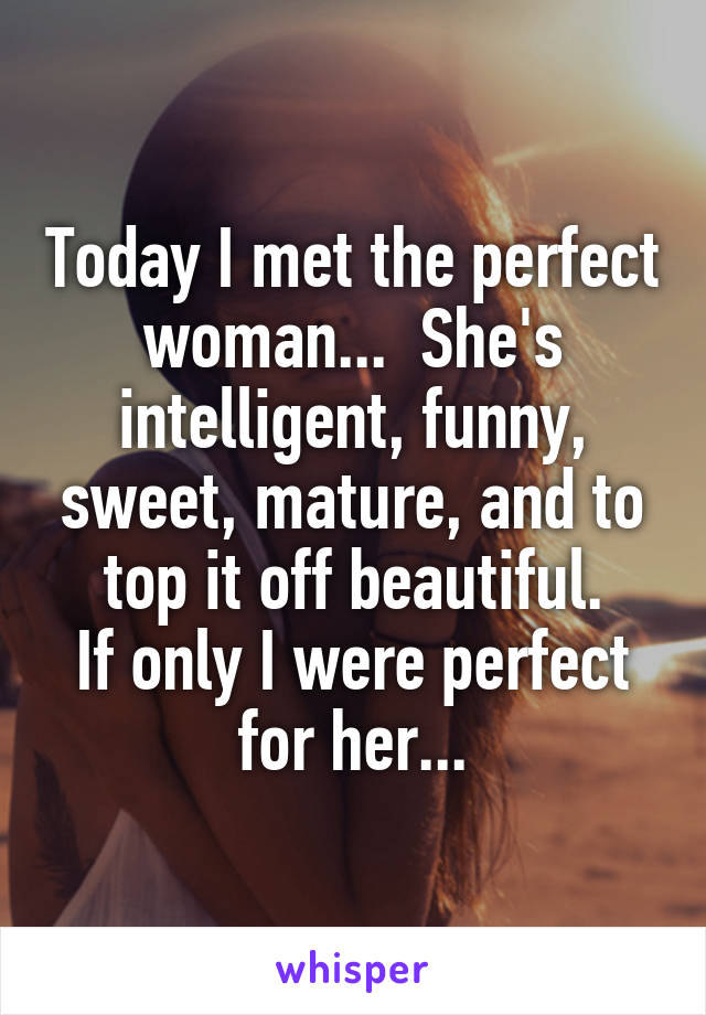 Today I met the perfect woman...  She's intelligent, funny, sweet, mature, and to top it off beautiful.
If only I were perfect for her...