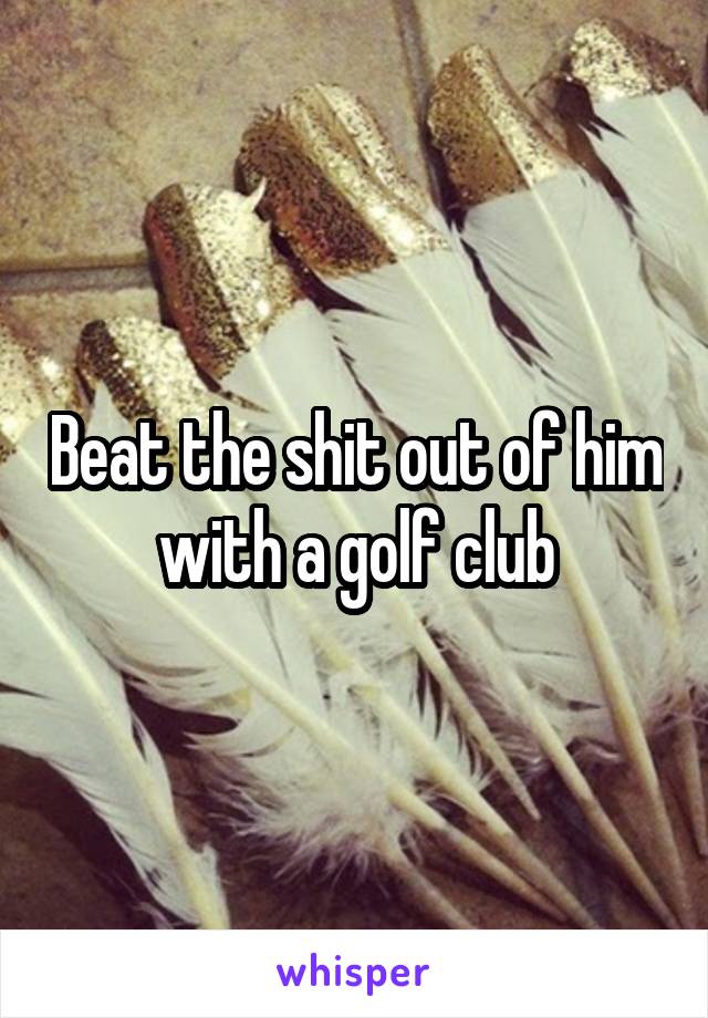 Beat the shit out of him with a golf club