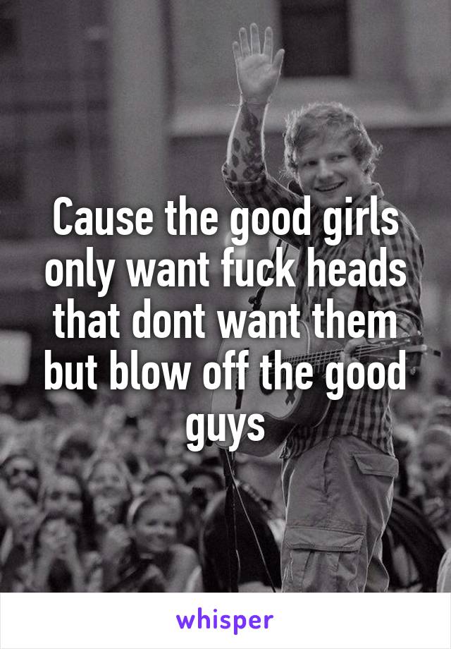 Cause the good girls only want fuck heads that dont want them but blow off the good guys