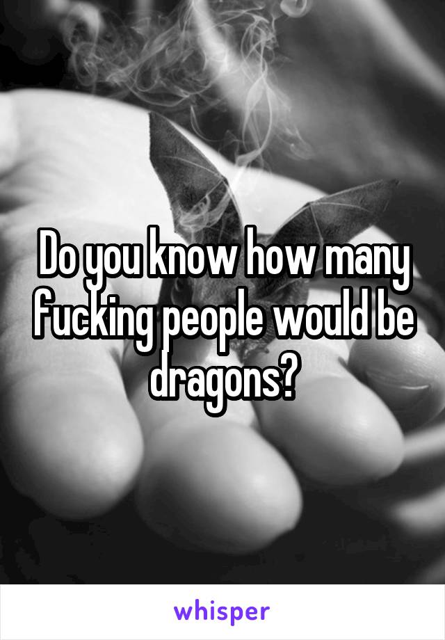 Do you know how many fucking people would be dragons?