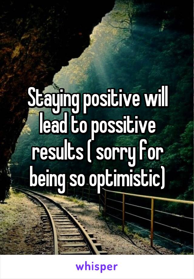 Staying positive will lead to possitive results ( sorry for being so optimistic)