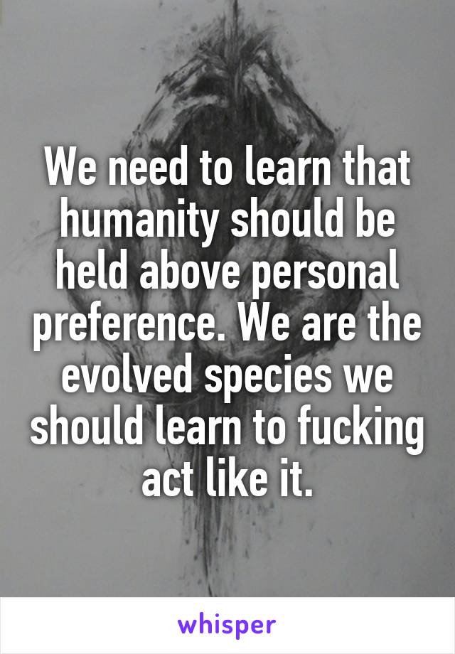 We need to learn that humanity should be held above personal preference. We are the evolved species we should learn to fucking act like it.