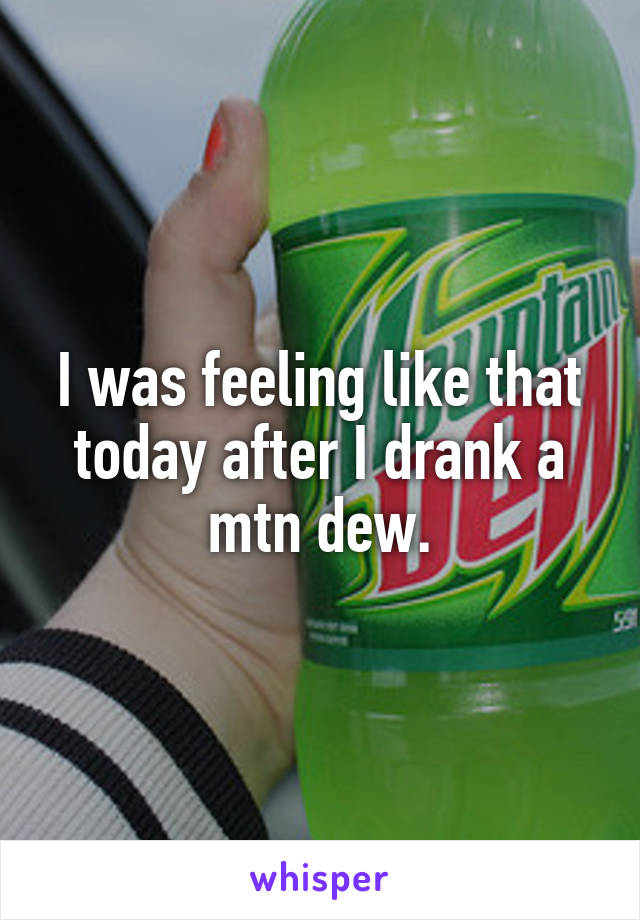 I was feeling like that today after I drank a mtn dew.