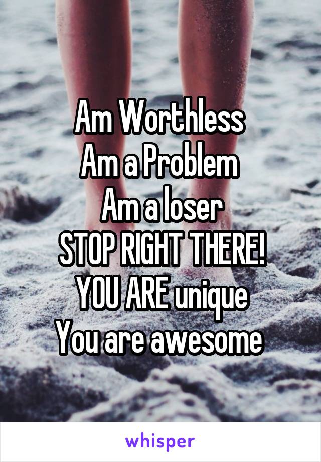 Am Worthless 
Am a Problem 
Am a loser
STOP RIGHT THERE!
YOU ARE unique
You are awesome 