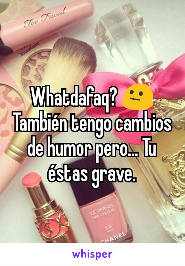 Whatdafaq? 😐
También tengo cambios de humor pero... Tu éstas grave.