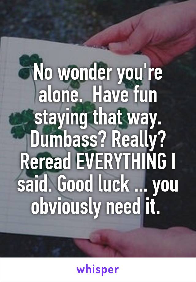 No wonder you're alone.  Have fun staying that way. Dumbass? Really? Reread EVERYTHING I said. Good luck ... you obviously need it. 