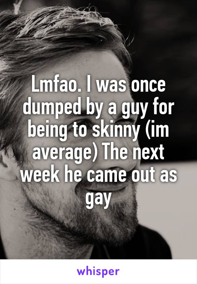 Lmfao. I was once dumped by a guy for being to skinny (im average) The next week he came out as gay