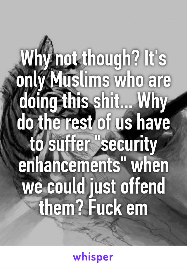 Why not though? It's only Muslims who are doing this shit... Why do the rest of us have to suffer "security enhancements" when we could just offend them? Fuck em