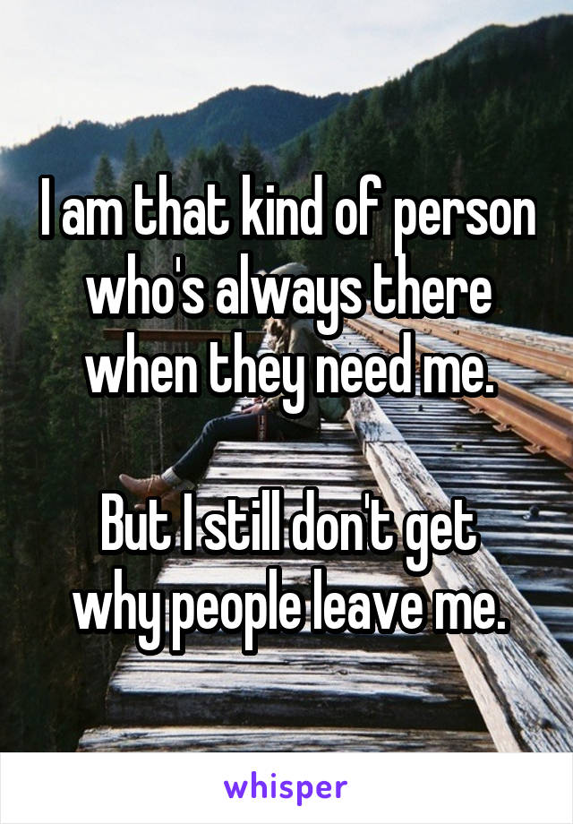 I am that kind of person who's always there when they need me.

But I still don't get why people leave me.