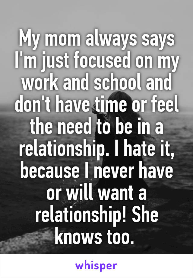 My mom always says I'm just focused on my work and school and don't have time or feel the need to be in a relationship. I hate it, because I never have or will want a relationship! She knows too. 
