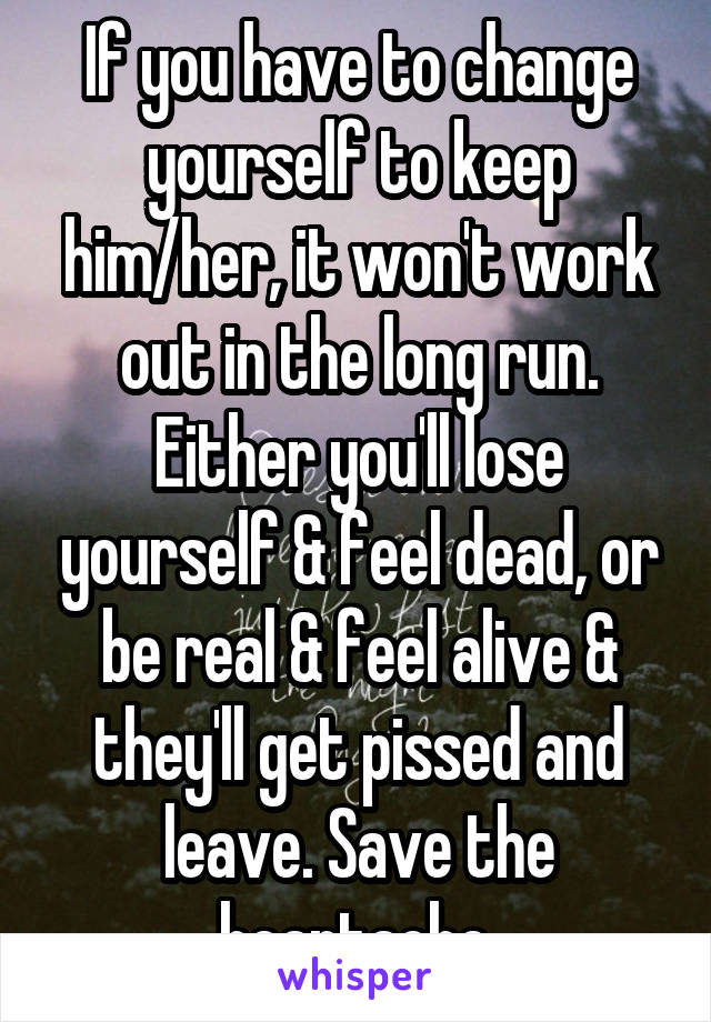 If you have to change yourself to keep him/her, it won't work out in the long run. Either you'll lose yourself & feel dead, or be real & feel alive & they'll get pissed and leave. Save the heartache.