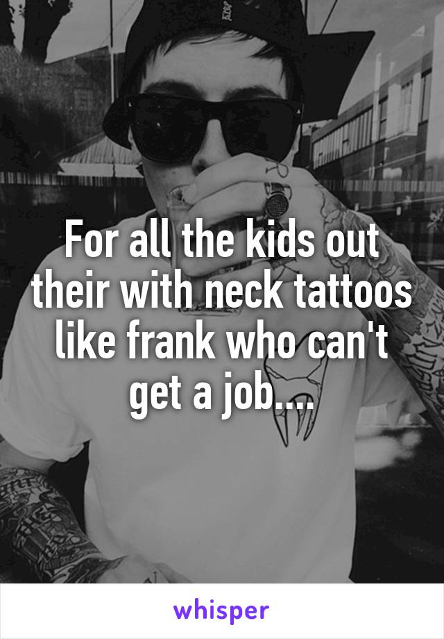 For all the kids out their with neck tattoos like frank who can't get a job....