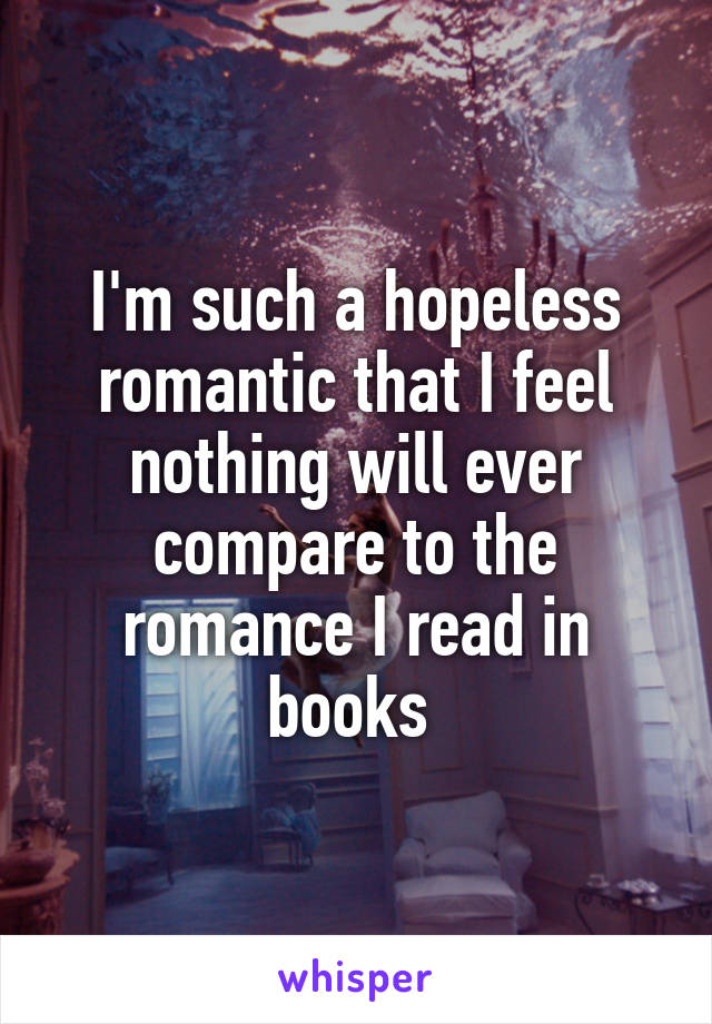 I'm such a hopeless romantic that I feel nothing will ever compare to the romance I read in books 