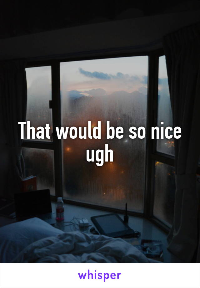 That would be so nice ugh