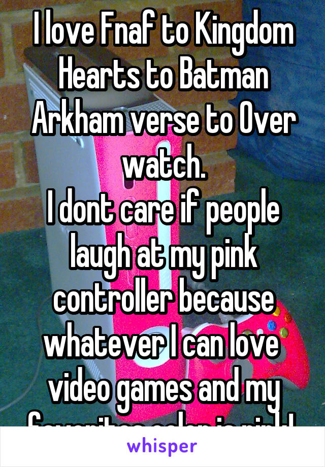 I love Fnaf to Kingdom Hearts to Batman Arkham verse to Over watch.
I dont care if people laugh at my pink controller because whatever I can love  video games and my favorites color is pink! 