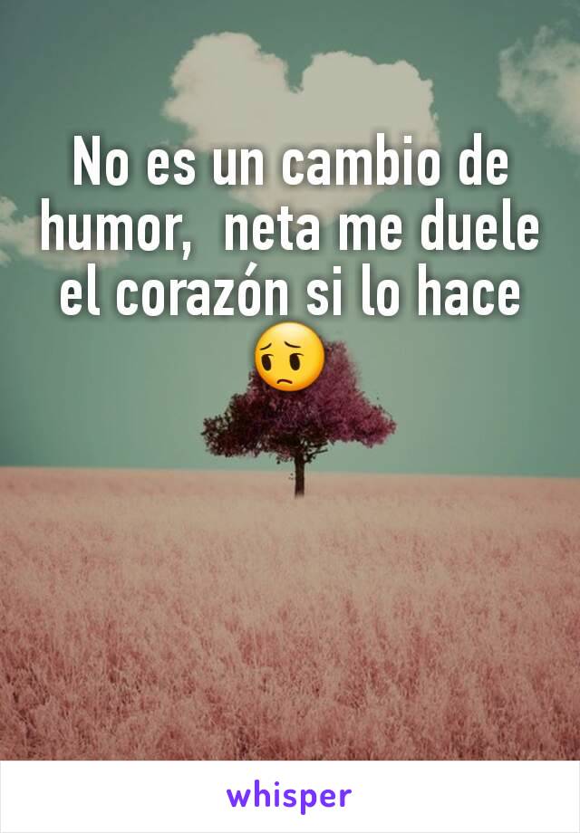 No es un cambio de humor,  neta me duele el corazón si lo hace 😔