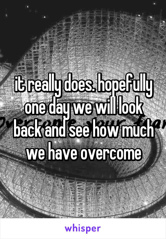 it really does. hopefully one day we will look back and see how much we have overcome