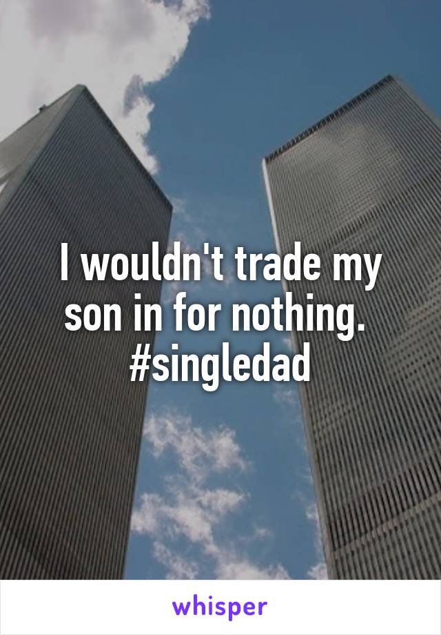 I wouldn't trade my son in for nothing. 
#singledad