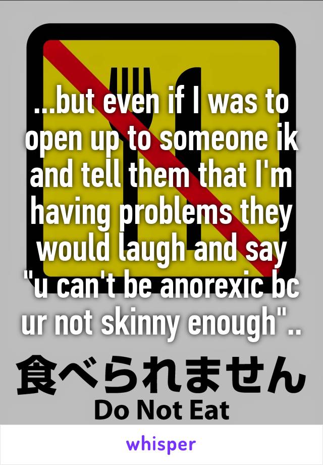 ...but even if I was to open up to someone ik and tell them that I'm having problems they would laugh and say "u can't be anorexic bc ur not skinny enough".. 