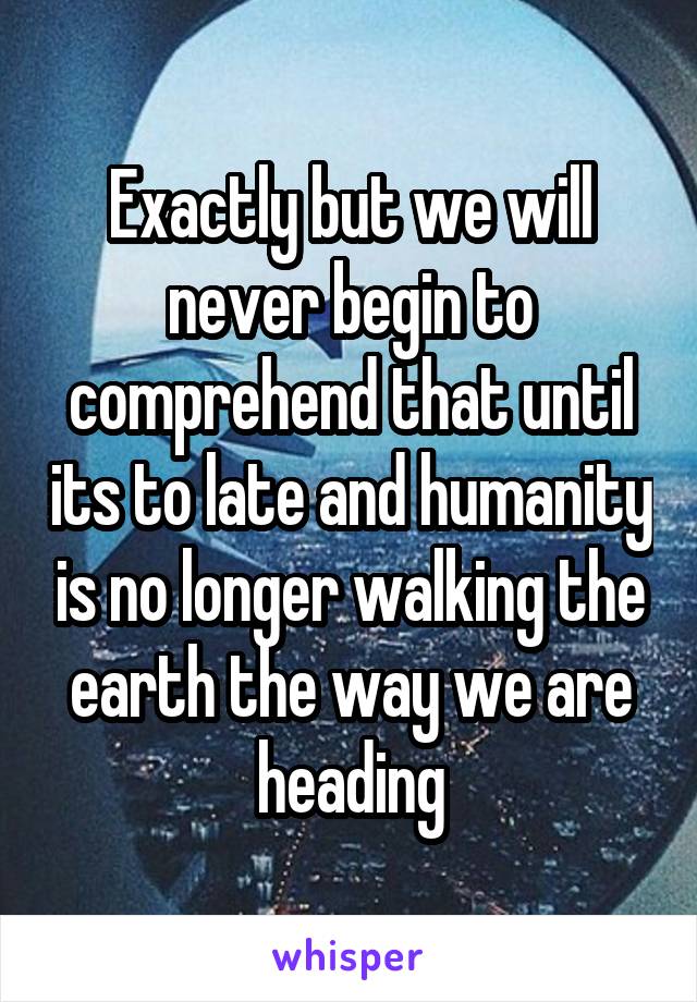 Exactly but we will never begin to comprehend that until its to late and humanity is no longer walking the earth the way we are heading