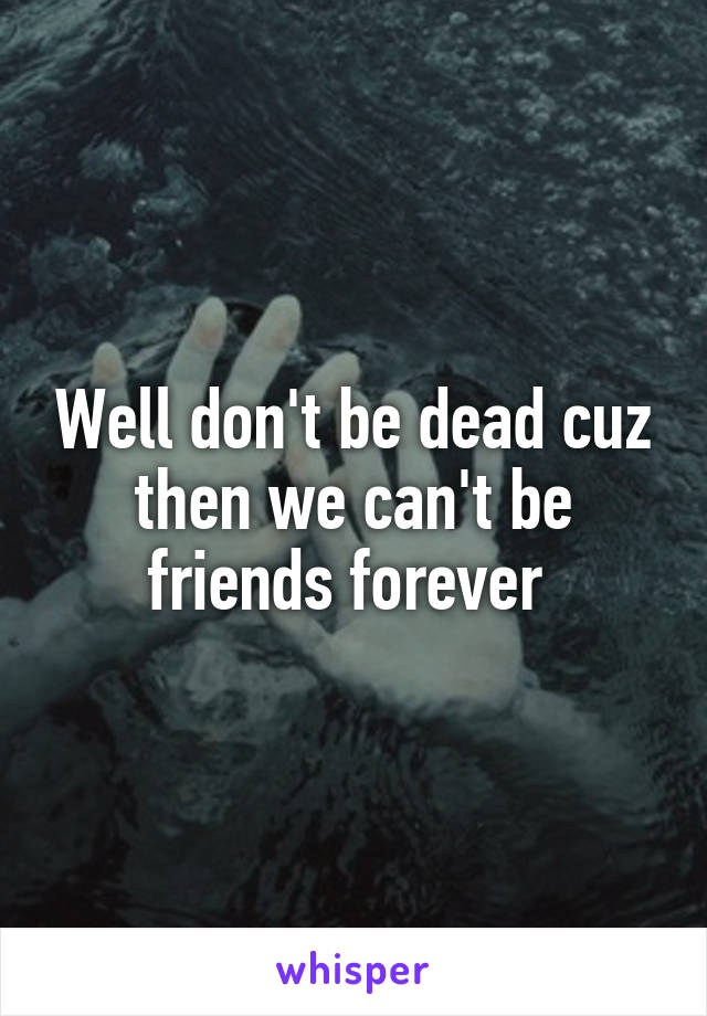 Well don't be dead cuz then we can't be friends forever 