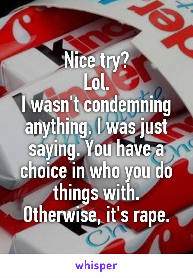 Nice try?
Lol.
I wasn't condemning anything. I was just saying. You have a choice in who you do things with. Otherwise, it's rape.