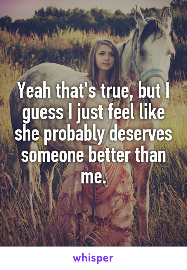 Yeah that's true, but I guess I just feel like she probably deserves someone better than me.