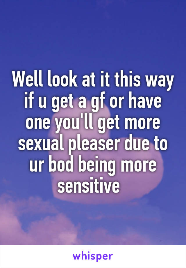 Well look at it this way if u get a gf or have one you'll get more sexual pleaser due to ur bod being more sensitive  