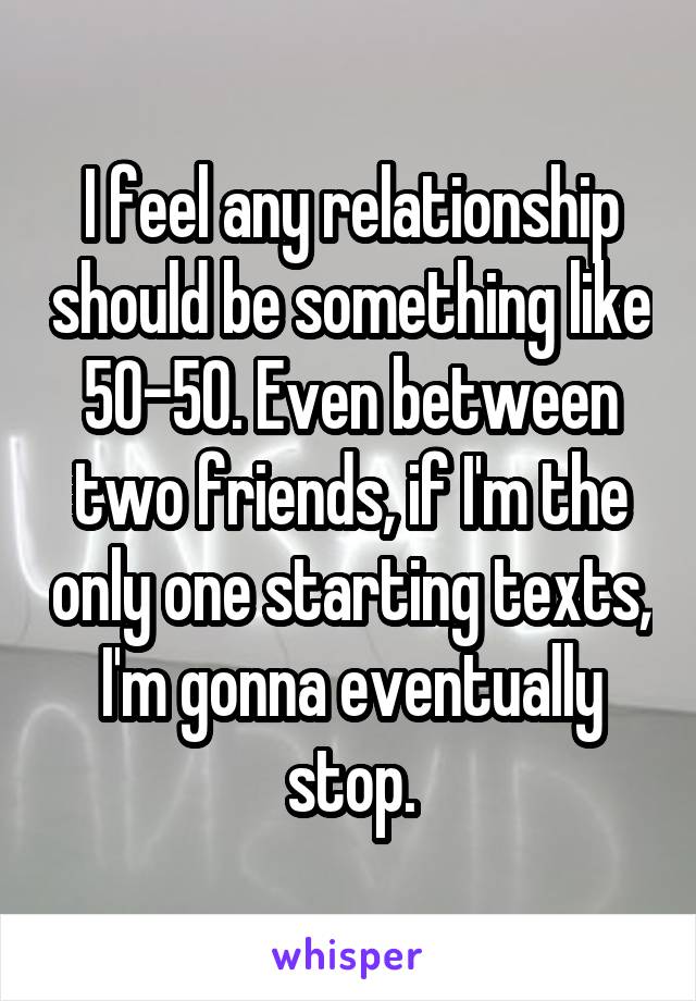 I feel any relationship should be something like 50-50. Even between two friends, if I'm the only one starting texts, I'm gonna eventually stop.