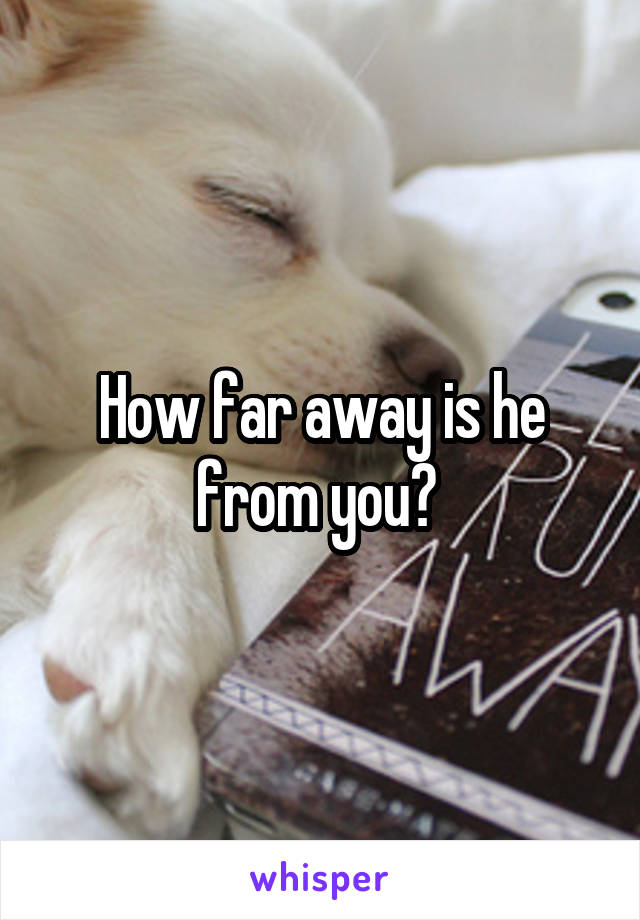 How far away is he from you? 