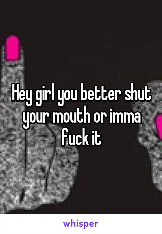 Hey girl you better shut your mouth or imma fuck it