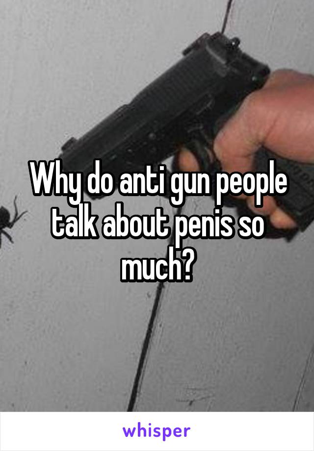 Why do anti gun people talk about penis so much?