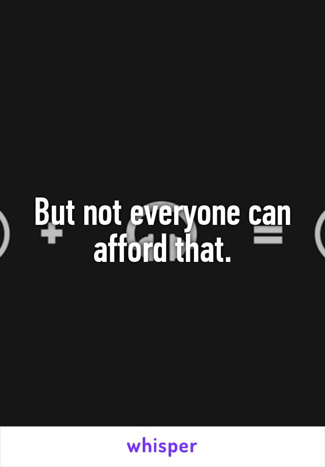 But not everyone can afford that.