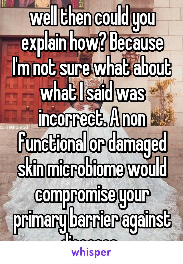 well then could you explain how? Because I'm not sure what about what I said was incorrect. A non functional or damaged skin microbiome would compromise your primary barrier against diseases. 