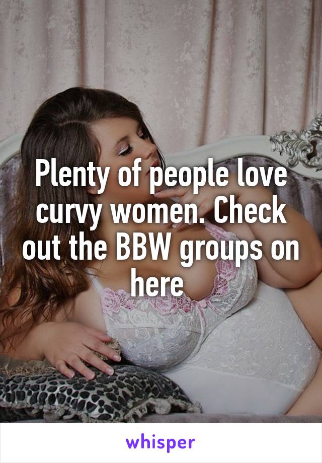 Plenty of people love curvy women. Check out the BBW groups on here 