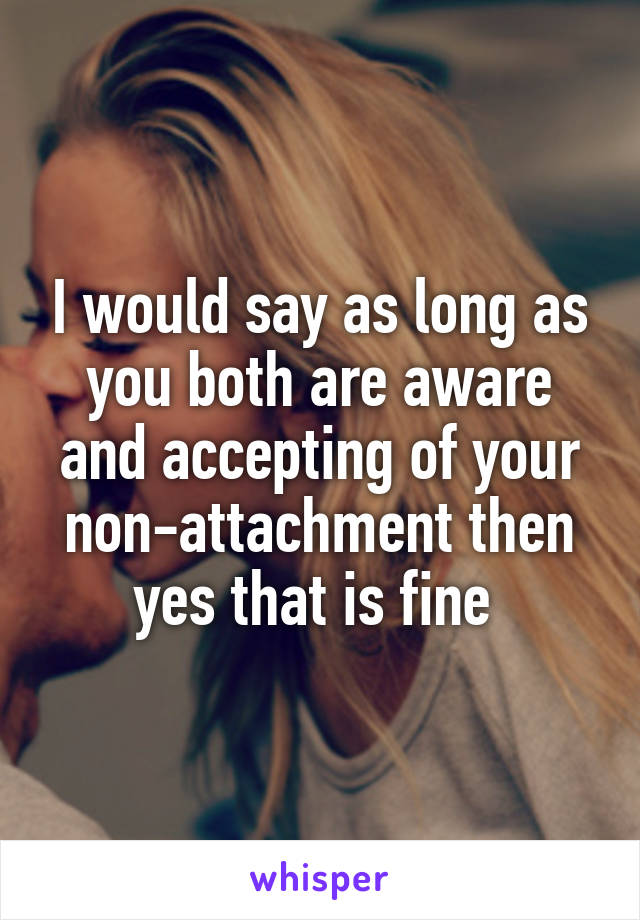 I would say as long as you both are aware and accepting of your non-attachment then yes that is fine 