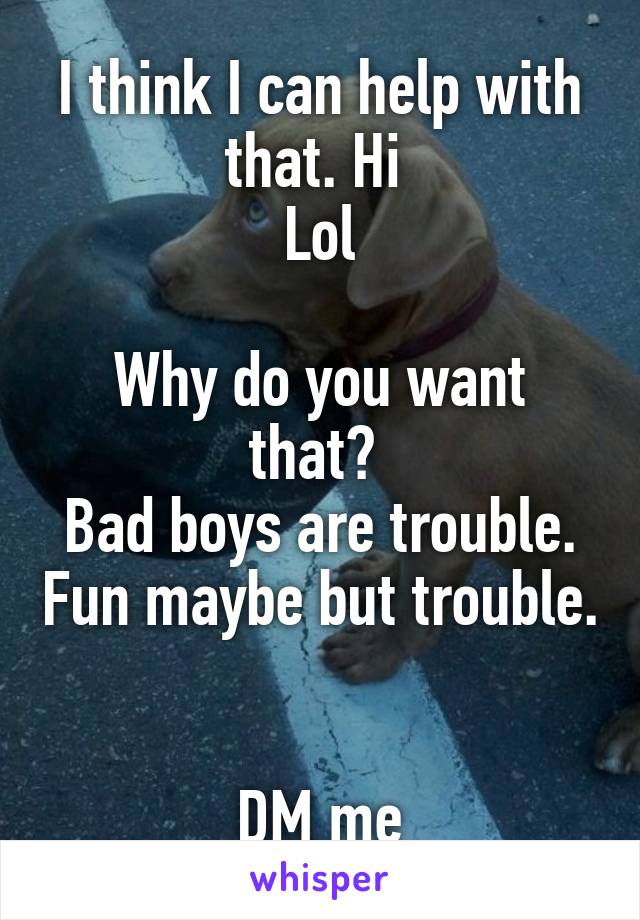 I think I can help with that. Hi 
Lol

Why do you want that? 
Bad boys are trouble. Fun maybe but trouble. 

DM me