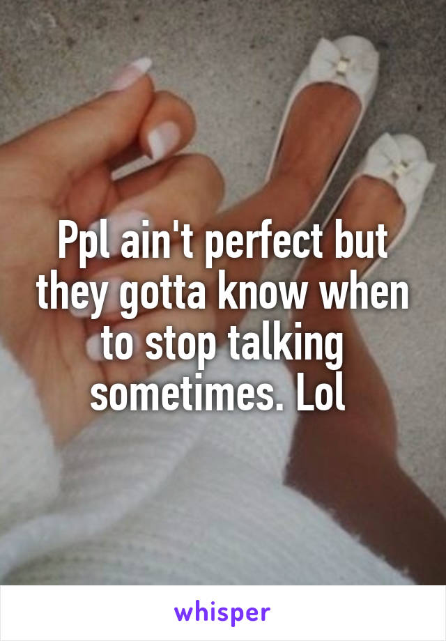 Ppl ain't perfect but they gotta know when to stop talking sometimes. Lol 