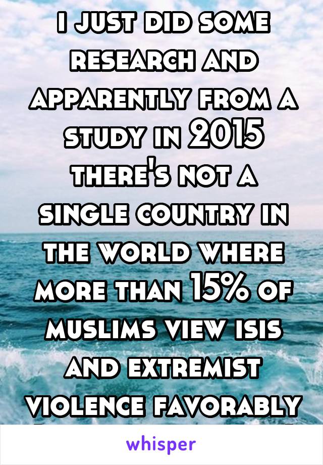 i just did some research and apparently from a study in 2015 there's not a single country in the world where more than 15% of muslims view isis and extremist violence favorably (pewresearch.org)