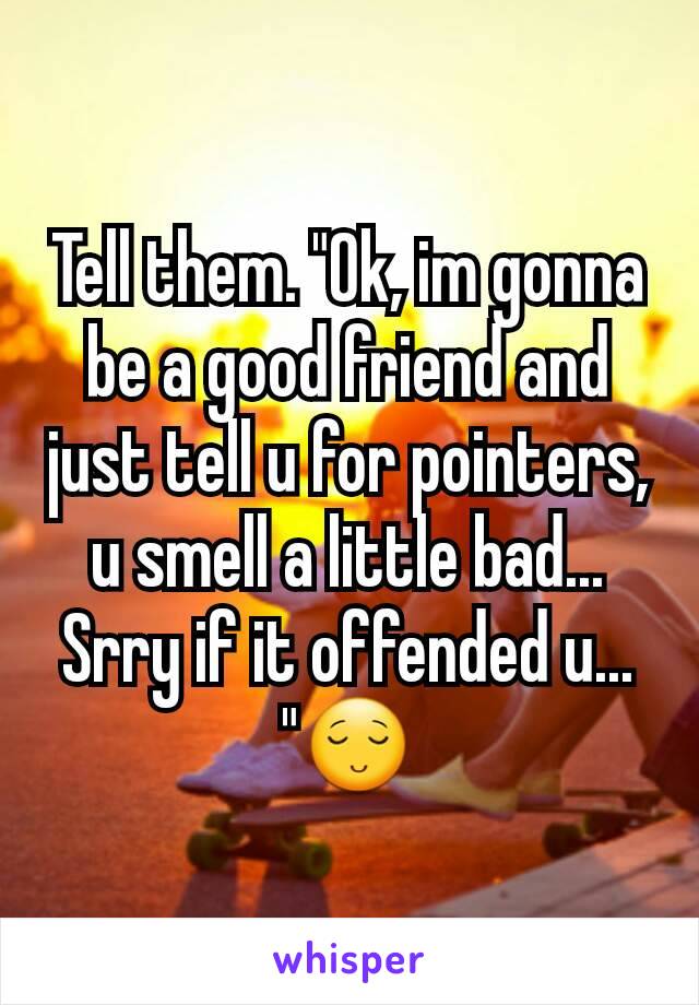 Tell them. "Ok, im gonna be a good friend and just tell u for pointers, u smell a little bad... Srry if it offended u... "😌