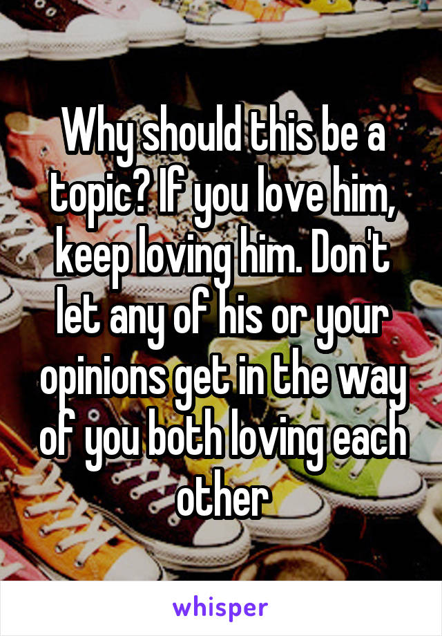 Why should this be a topic? If you love him, keep loving him. Don't let any of his or your opinions get in the way of you both loving each other