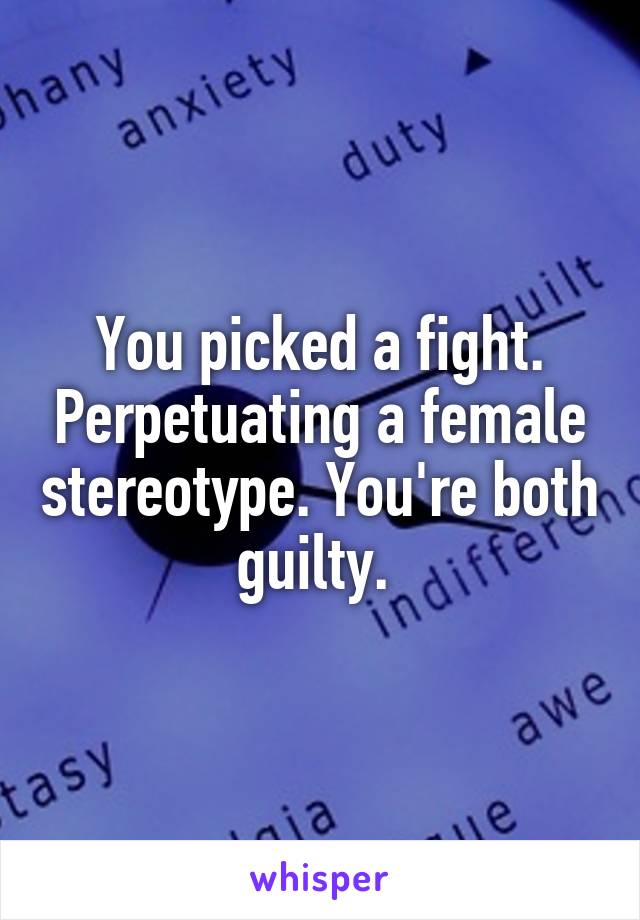 You picked a fight. Perpetuating a female stereotype. You're both guilty. 