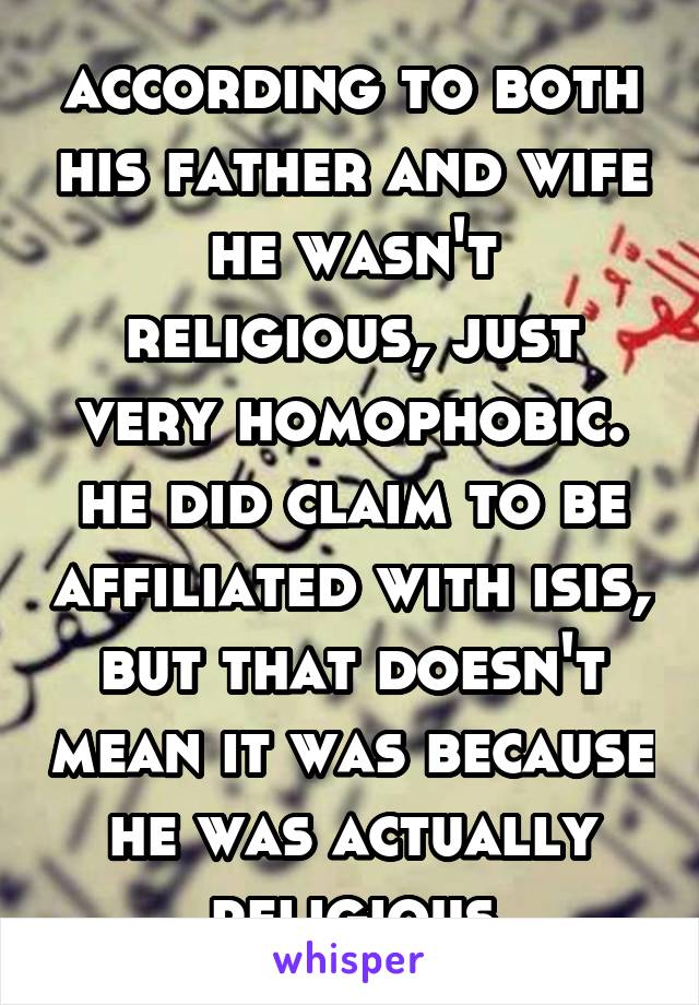 according to both his father and wife he wasn't religious, just very homophobic. he did claim to be affiliated with isis, but that doesn't mean it was because he was actually religious