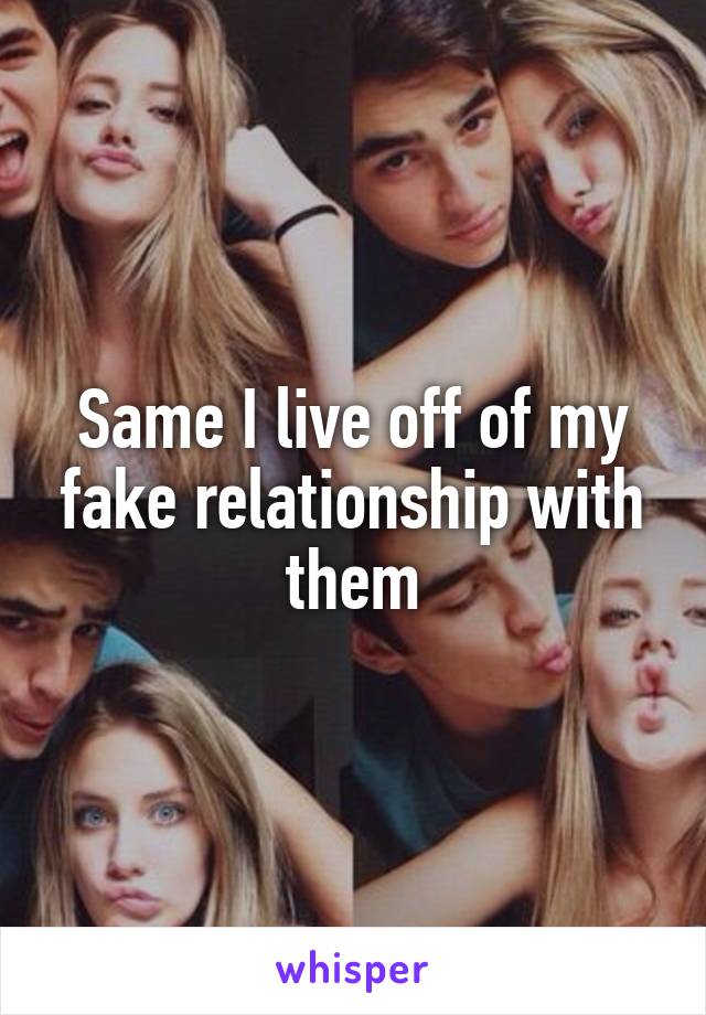 Same I live off of my fake relationship with them