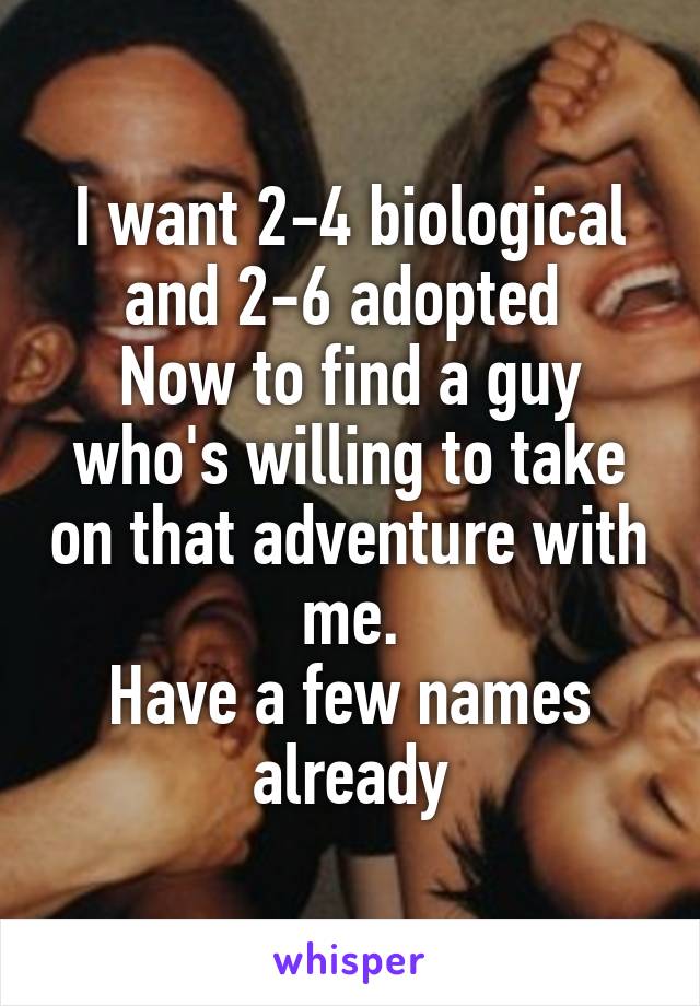 I want 2-4 biological and 2-6 adopted 
Now to find a guy who's willing to take on that adventure with me.
Have a few names already