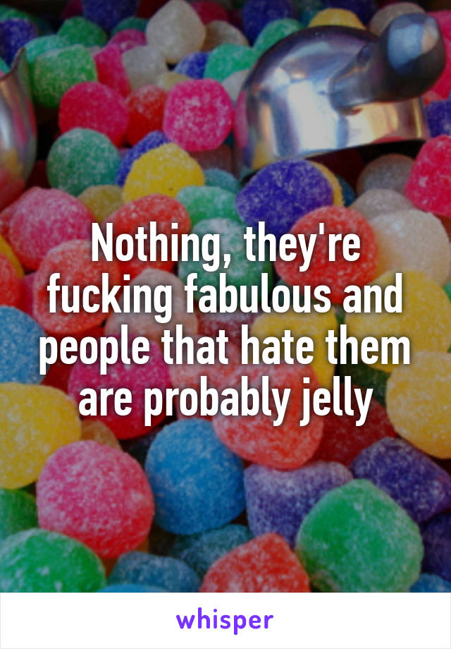 Nothing, they're fucking fabulous and people that hate them are probably jelly