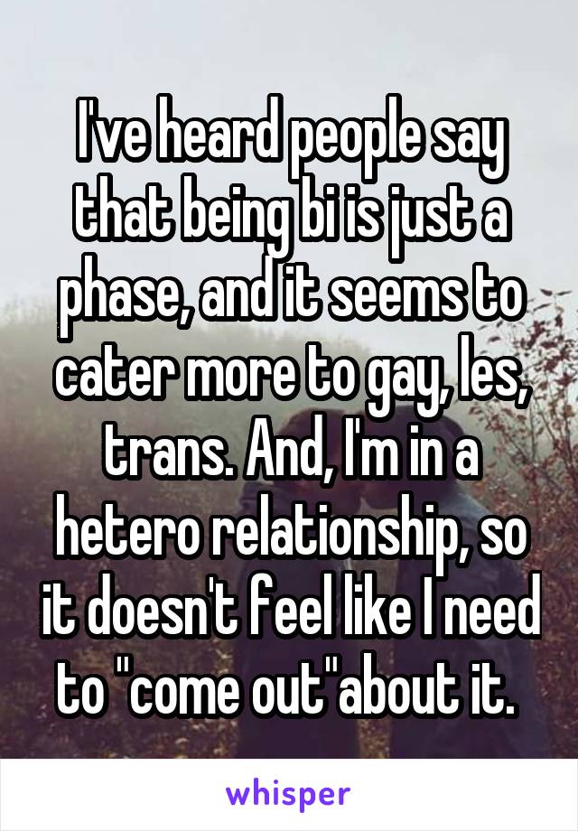 I've heard people say that being bi is just a phase, and it seems to cater more to gay, les, trans. And, I'm in a hetero relationship, so it doesn't feel like I need to "come out"about it. 